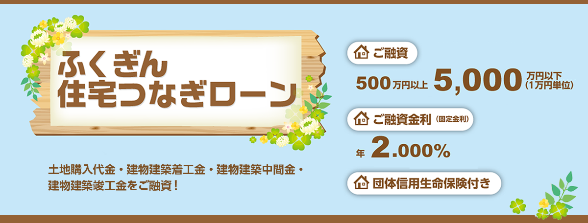 土地購入代金・建物建築着工金・建物建築中間金・建物建築竣工金をご融資！ご融資金額500万円以上5000万円以下（1万円単位）。ご融資金利（固定金利）年2％。団体信用生命保険付き。